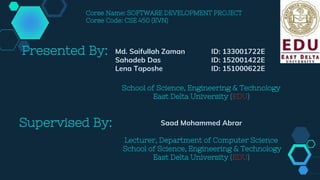 Presented By: Md. Saifullah Zaman ID: 133001722E
Sahadeb Das ID: 152001422E
Lena Taposhe ID: 151000622E
School of Science, Engineering & Technology
East Delta University (EDU)
Supervised By: Saad Mohammed Abrar
Lecturer, Department of Computer Science
School of Science, Engineering & Technology
East Delta University (EDU)
Corse Name: SOFTWARE DEVELOPMENT PROJECT
Corse Code: CSE 450 (EVN)
 