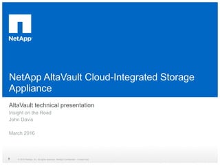 NetApp AltaVault Cloud-Integrated Storage
Appliance
AltaVault technical presentation
Insight on the Road
John Davis
March 2016
© 2015 NetApp, Inc. All rights reserved. NetApp Confidential – Limited Use1
 
