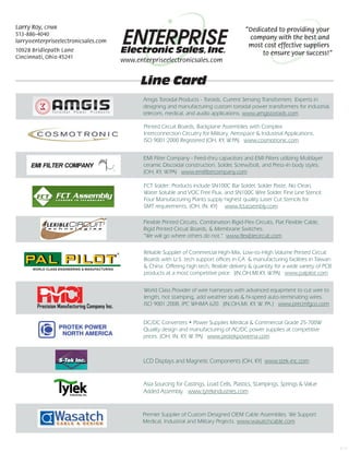 Line Card
Amgis Toroidal Products - Toroids, Current Sensing Transformers Experts in
designing and manufacturing custom toroidal power transformers for industrial,
telecom, medical, and audio applications. www.amgistoroids.com
Premier Supplier of Custom Designed OEM Cable Assemblies. We Support
Medical, Industrial and Military Projects. www.wasatchcable.com
Printed Circuit Boards, Backplane Assemblies with Complex
Interconnection Circuitry for Military, Aerospace & Industrial Applications.
ISO 9001:2000 Registered (OH, KY, W.PA) www.cosmotronic.com
FCT Solder: Products include SN100C Bar Solder, Solder Paste, No Clean,
Water Soluble and VOC Free Flux, and SN100C Wire Solder. Fine Line Stencil:
Four Manufacturing Plants supply highest quality Laser Cut Stencils for
SMT requirements. (OH, IN, KY) www.fctassembly.com
DC/DC Converters • Power Supplies Medical & Commercial Grade 25-700W
Quality design and manufacturing of AC/DC power supplies at competitive
prices. (OH, IN, KY, W. PA) www.protekpowerna.com
EMI Filter Company - Feed-thru capacitors and EMI Filters utilizing Multilayer
ceramic Discoidal construction. Solder, Screw/bolt, and Press-In body styles.
(OH, KY, W.PA) www.emifiltercompany.com
Electronic Sales, Inc.
Larry Roy, CPMR
513-886-4040
larry@enterpriseelectronicsales.com
10928 Bridlepath Lane
Cincinnati, Ohio 45241
www.enterpriseelectronicsales.com
“Dedicated to providing your
company with the best and
most cost effective suppliers
to ensure your success!”
Asia Sourcing for Castings, Load Cells, Plastics, Stampings, Springs & Value
Added Assembly. www.tytekindustries.com
Flexible Printed Circuits, Combination Rigid-Flex Circuits, Flat Flexible Cable,
Rigid Printed Circuit Boards, & Membrane Switches.
“We will go where others do not.” www.flexiblecircuit.com
LCD Displays and Magnetic Components (OH, KY) www.stek-inc.com
6/15
World Class Provider of wire harnesses with advanced equipment to cut wire to
length, hot stamping, add weather seals & hi-speed auto-terminating wires.
ISO 9001:2008, IPC WHMA 620. (IN,OH,MI, KY, W. PA.) www.precmfgco.com
Reliable Supplier of Commercial High-Mix, Low-to-High Volume Printed Circuit
Boards with U.S. tech support offices in CA & manufacturing facilities in Taiwan
& China. Offering high tech, flexible delivery & quantity for a wide variety of PCB
products at a most competitive price. (IN,OH,MI,KY, W.PA) www.palpilot.com
 