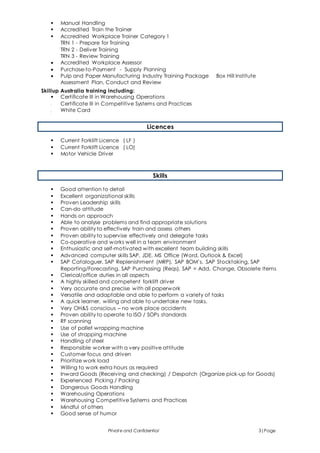 Private and Confidential 3|Page
 Manual Handling
 Accredited Train the Trainer
 Accredited Workplace Trainer Category 1
TRN 1 - Prepare for Training
TRN 2 - Deliver Training
TRN 3 - Review Training
 Accredited Workplace Assessor
 Purchase-to-Payment - Supply Planning
 Pulp and Paper Manufacturing Industry Training Package Box Hill Institute
Assessment Plan, Conduct and Review
Skillup Australia training including:
 Certificate III in Warehousing Operations
 Certificate III in Competitive Systems and Practices
 White Card
Licences
 Current Forklift Licence ( LF )
 Current Forklift Licence ( LO)
 Motor Vehicle Driver
Skills
 Good attention to detail
 Excellent organizational skills
 Proven Leadership skills
 Can-do attitude
 Hands on approach
 Able to analyse problems and find appropriate solutions
 Proven ability to effectively train and assess others
 Proven ability to supervise effectively and delegate tasks
 Co-operative and works well in a team environment
 Enthusiastic and self-motivated with excellent team building skills
 Advanced computer skills SAP, JDE, MS Office (Word, Outlook & Excel)
 SAP Cataloguer, SAP Replenishment (MRP), SAP BOM’s, SAP Stocktaking, SAP
Reporting/Forecasting, SAP Purchasing (Reqs), SAP = Add, Change, Obsolete Items
 Clerical/office duties in all aspects
 A highly skilled and competent forklift driver
 Very accurate and precise with all paperwork
 Versatile and adaptable and able to perform a variety of tasks
 A quick learner, willing and able to undertake new tasks.
 Very OH&S conscious – no work place accidents
 Proven ability to operate to ISO / SOPs standards
 RF scanning
 Use of pallet wrapping machine
 Use of strapping machine
 Handling of steel
 Responsible worker with a very positive attitude
 Customer focus and driven
 Prioritize work load
 Willing to work extra hours as required
 Inward Goods (Receiving and checking) / Despatch (Organize pick-up for Goods)
 Experienced Picking / Packing
 Dangerous Goods Handling
 Warehousing Operations
 Warehousing Competitive Systems and Practices
 Mindful of others
 Good sense of humor
 