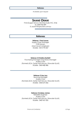 Private and Confidential 4|Page
Referees
Available upon request
SHANE ORANI
9 McGuigan Grove, Ferntree Gully VIC, 3156
M: 0429 926 899
E: orani77@optusnet.com.au
Referees
Referee 1 Paul Leone
Supply Chain Manager
CHR Hansen
(most recent employer)
Mobile: 0414 770 467
Referee 2 Christine Bartlett
Purchasing Manager/ Eng Stores Manager
Asaleo Care
(Formerly SCA, Carter Holt Harvey / Bowater Scott)
Mobile: 0404 480 486
Referee 3 Lisa Jury
Sourcing Manager
Asaleo Care
(Formerly SCA, Carter Holt Harvey / Bowater Scott)
Mobile: 0434 675 466
Referee 4 Lindsay James
Reliability Engineer
Asaleo Care
(Formerly SCA, Carter Holt Harvey / Bowater Scott)
Mobile: 0409 431 055
 