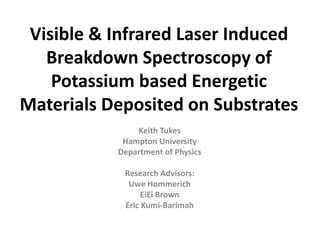 Visible & Infrared Laser Induced
Breakdown Spectroscopy of
Potassium based Energetic
Materials Deposited on Substrates
Keith Tukes
Hampton University
Department of Physics
Research Advisors:
Uwe Hommerich
EiEi Brown
Eric Kumi-Barimah
 