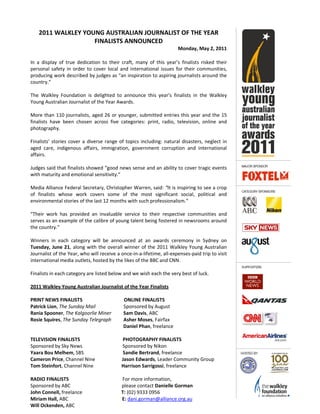 2011 WALKLEY YOUNG AUSTRALIAN JOURNALIST OF THE YEAR
FINALISTS ANNOUNCED
Monday, May 2, 2011
In a display of true dedication to their craft, many of this year’s finalists risked their
personal safety in order to cover local and international issues for their communities,
producing work described by judges as “an inspiration to aspiring journalists around the
country.”
The Walkley Foundation is delighted to announce this year’s finalists in the Walkley
Young Australian Journalist of the Year Awards.
More than 110 journalists, aged 26 or younger, submitted entries this year and the 15
finalists have been chosen across five categories: print, radio, television, online and
photography.
Finalists’ stories cover a diverse range of topics including: natural disasters, neglect in
aged care, indigenous affairs, immigration, government corruption and international
affairs.
Judges said that finalists showed “good news sense and an ability to cover tragic events
with maturity and emotional sensitivity.”
Media Alliance Federal Secretary, Christopher Warren, said: “It is inspiring to see a crop
of finalists whose work covers some of the most significant social, political and
environmental stories of the last 12 months with such professionalism.”
“Their work has provided an invaluable service to their respective communities and
serves as an example of the calibre of young talent being fostered in newsrooms around
the country.”
Winners in each category will be announced at an awards ceremony in Sydney on
Tuesday, June 21, along with the overall winner of the 2011 Walkley Young Australian
Journalist of the Year, who will receive a once-in-a-lifetime, all-expenses-paid trip to visit
international media outlets, hosted by the likes of the BBC and CNN.
Finalists in each category are listed below and we wish each the very best of luck.
2011 Walkley Young Australian Journalist of the Year Finalists
PRINT NEWS FINALISTS ONLINE FINALISTS
Patrick Lion, The Sunday Mail Sponsored by August
Rania Spooner, The Kalgoorlie Miner Sam Davis, ABC
Rosie Squires, The Sunday Telegraph Asher Moses, Fairfax
Daniel Phan, freelance
TELEVISION FINALISTS PHOTOGRAPHY FINALISTS
Sponsored by Sky News Sponsored by Nikon
Yaara Bou Melhem, SBS Sandie Bertrand, freelance
Cameron Price, Channel Nine Jason Edwards, Leader Community Group
Tom Steinfort, Channel Nine Harrison Sarrigossi, freelance
RADIO FINALISTS For more information,
Sponsored by ABC please contact Danielle Gorman
John Connell, freelance T: (02) 9333 0956
Miriam Hall, ABC E: dani.gorman@alliance.org.au
Will Ockenden, ABC
 