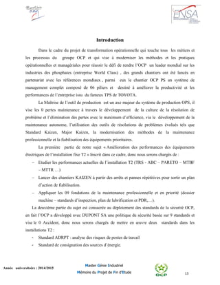 13
Année universitaire : 2014/2015
Master Génie Industriel
Mémoire du Projet de Fin d’Etude
Introduction
Dans le cadre du projet de transformation opérationnelle qui touche tous les métiers et
les processus du groupe OCP et qui vise à moderniser les méthodes et les pratiques
opérationnelles et managériales pour réussir le défi de rendre l’OCP un leader mondial sur les
industries des phosphates (entreprise World Class) , des grands chantiers ont été lancés en
partenariat avec les références mondiaux , parmi eux le chantier OCP PS un système de
management complet composé de 06 piliers et destiné à améliorer la productivité et les
performances de l’entreprise issu du fameux TPS de TOYOTA.
La Maîtrise de l’outil de production est un axe majeur du système de production OPS, il
vise les 0 pertes maintenance à travers le développement de la culture de la résolution de
problème et l’élimination des pertes avec le maximum d’efficience, via le développement de la
maintenance autonome, l’utilisation des outils de résolutions de problèmes évolués tels que
Standard Kaizen, Major Kaizen, la modernisation des méthodes de la maintenance
professionnelle et la fiabilisation des équipements prioritaires.
La première partie de notre sujet « Amélioration des performances des équipements
électriques de l’installation fixe T2 » Inscrit dans ce cadre, donc nous serons chargés de :
 Etudier les performances actuelles de l’installation T2 (TRS - ABC – PARETO – MTBF
– MTTR …)
 Lancer des chantiers KAIZEN à partir des arrêts et pannes répétitives pour sortir un plan
d’action de fiabilisation.
 Appliquer les 09 fondations de la maintenance professionnelle et en priorité (dossier
machine – standards d’inspection, plan de lubrification et PDR,…).
La deuxième partie du sujet est consacrée au déploiement des standards de la sécurité OCP,
en fait l’OCP a développé avec DUPONT SA une politique de sécurité basée sur 9 standards et
vise le 0 Accident, donc nous serons chargés de mettre en œuvre deux standards dans les
installations T2 :
- Standard ADRPT : analyse des risques de postes de travail
- Standard de consignation des sources d’énergie.
 