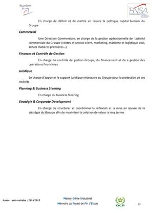 22
Année universitaire : 2014/2015
Master Génie Industriel
Mémoire du Projet de Fin d’Etude
En charge de définir et de mettre en œuvre la politique capital humain du
Groupe
Commercial
Une Direction Commerciale, en charge de la gestion opérationnelle de l’activité
commerciale du Groupe (ventes et service client, marketing, maritime et logistique aval,
achats matières premières…)
Finances et Contrôle de Gestion
En charge du contrôle de gestion Groupe, du financement et de a gestion des
opérations financières
Juridique
En charge d’apporter le support juridique nécessaire au Groupe pour la protection de ses
intérêts
Planning & Business Steering
En charge du Business Steering
Stratégie & Corporate Development
En charge de structurer et coordonner la réflexion et la mise en œuvre de la
stratégie du Groupe afin de maximiser la création de valeur à long terme
 