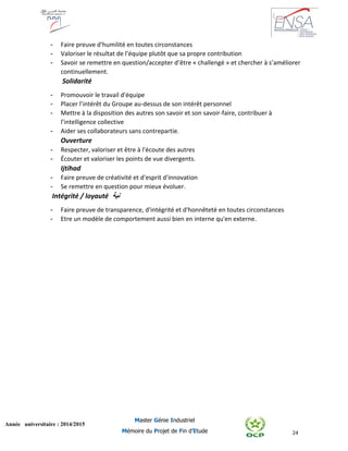 24
Année universitaire : 2014/2015
Master Génie Industriel
Mémoire du Projet de Fin d’Etude
- Faire preuve d’humilité en toutes circonstances
- Valoriser le résultat de l’équipe plutôt que sa propre contribution
- Savoir se remettre en question/accepter d’être « challengé » et chercher à s’améliorer
continuellement.
Solidarité
- Promouvoir le travail d'équipe
- Placer l’intérêt du Groupe au-dessus de son intérêt personnel
- Mettre à la disposition des autres son savoir et son savoir-faire, contribuer à
l’intelligence collective
- Aider ses collaborateurs sans contrepartie.
Ouverture
- Respecter, valoriser et être à l'écoute des autres
- Écouter et valoriser les points de vue divergents.
Ijtihad
- Faire preuve de créativité et d'esprit d'innovation
- Se remettre en question pour mieux évoluer.
Intégrité / loyauté ‫نية‬
- Faire preuve de transparence, d'intégrité et d'honnêteté en toutes circonstances
- Etre un modèle de comportement aussi bien en interne qu'en externe.
 