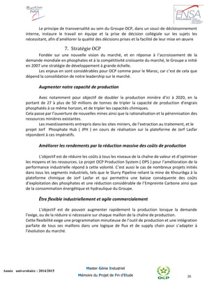 26
Année universitaire : 2014/2015
Master Génie Industriel
Mémoire du Projet de Fin d’Etude
Le principe de transversalité au sein du Groupe OCP, dans un souci de décloisonnement
interne, instaure le travail en équipe et la prise de décision collégiale sur les sujets les
nécessitant, afin d’améliorer la qualité des décisions prises et la facilité de leur mise en œuvre
7. Stratégie OCP
Fondée sur une nouvelle vision du marché, et en réponse à l’accroissement de la
demande mondiale en phosphates et à la compétitivité croissante du marché, le Groupe a initié
en 2007 une stratégie de développement à grande échelle.
Les enjeux en sont considérables pour OCP comme pour le Maroc, car c’est de cela que
dépend la consolidation de notre leadership sur le marché.
Augmenter notre capacité de production
Avec notamment pour objectif de doubler la production minière d’ici à 2020, en la
portant de 27 à plus de 50 millions de tonnes de tripler la capacité de production d’engrais
phosphatés à ce même horizon, et de tripler les capacités chimiques.
Cela passe par l’ouverture de nouvelles mines ainsi que la rationalisation et la pérennisation des
ressources minières existantes.
Les investissements entrepris dans les sites miniers, de l’extraction au traitement, et le
projet Jorf Phosphate Hub ( JPH ) en cours de réalisation sur la plateforme de Jorf Lasfar
répondent à ces impératifs.
Améliorer les rendements par la réduction massive des coûts de production
L’objectif est de réduire les coûts à tous les niveaux de la chaîne de valeur et d’optimiser
les moyens et les ressources. Le projet OCP Production System ( OPS ) pour l’amélioration de la
performance industrielle répond à cette volonté. C’est aussi le cas de nombreux projets initiés
dans tous les segments industriels, tels que le Slurry Pipeline reliant la mine de Khouribga à la
plateforme chimique de Jorf Lasfar et qui permettra une baisse conséquente des coûts
d’exploitation des phosphates et une réduction considérable de l’Empreinte Carbone ainsi que
de la consommation énergétique et hydraulique du Groupe.
Être flexible industriellement et agile commercialement
L’objectif est de pouvoir augmenter rapidement la production lorsque la demande
l’exige, ou de la réduire si nécessaire sur chaque maillon de la chaîne de production.
Cette flexibilité exige une programmation minutieuse de l’outil de production et une intégration
parfaite de tous ses maillons dans une logique de flux et de supply chain pour s’adapter à
l’évolution du marché.
 