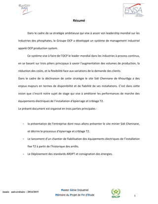 3
Année universitaire : 2014/2015
Master Génie Industriel
Mémoire du Projet de Fin d’Etude
Résumé
Dans le cadre de sa stratégie ambitieuse qui vise à assoir son leadership mondial sur les
industries des phosphates, le Groupe OCP a développé un système de management industriel
appelé OCP production system.
Ce système vise à faire de l’OCP le leader mondial dans les industries à process continus,
en se basant sur trois piliers principaux à savoir l’augmentation des volumes de production, la
réduction des coûts, et la flexibilité face aux variations de la demande des clients.
Dans le cadre de la déclinaison de cette stratégie le site Sidi Chennane de Khouribga a des
enjeux majeurs en termes de disponibilité et de fiabilité de ses installations. C’est dans cette
vision que s’inscrit notre sujet de stage qui vise à améliorer les performances de marche des
équipements électriques de l’installation d’épierrage et criblage T2.
Le présent document est organisé en trois parties principales :
- la présentation de l’entreprise dont nous allons présenter le site minier Sidi Chennane,
et décrire le processus d’épierrage et criblage T2.
- Le lancement d’un chantier de fiabilisation des équipements électriques de l’installation
fixe T2 à partir de l’historique des arrêts.
- Le Déploiement des standards ARDPT et consignation des énergies.
 