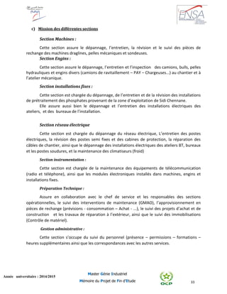 33
Année universitaire : 2014/2015
Master Génie Industriel
Mémoire du Projet de Fin d’Etude
c) Mission des différentes sections
Section Machines :
Cette section assure le dépannage, l’entretien, la révision et le suivi des pièces de
rechange des machines draglines, pelles mécaniques et sondeuses.
Section Engins :
Cette section assure le dépannage, l’entretien et l’inspection des camions, bulls, pelles
hydrauliques et engins divers (camions de ravitaillement – PAY – Chargeuses...) au chantier et à
l’atelier mécanique.
Section installations fixes :
Cette section est chargée du dépannage, de l’entretien et de la révision des installations
de prétraitement des phosphates provenant de la zone d’exploitation de Sidi Chennane.
Elle assure aussi bien le dépannage et l’entretien des installations électriques des
ateliers, et des bureaux de l’installation.
Section réseau électrique
Cette section est chargée du dépannage du réseau électrique, L’entretien des postes
électriques, la révision des postes semi fixes et des cabines de protection, la réparation des
câbles de chantier, ainsi que le dépannage des installations électriques des ateliers BT, bureaux
et les postes soudures, et la maintenance des climatiseurs (froid)
Section instrumentation :
Cette section est chargée de la maintenance des équipements de télécommunication
(radio et téléphone), ainsi que les modules électroniques installés dans machines, engins et
installations fixes.
Préparation Technique :
Assure en collaboration avec le chef de service et les responsables des sections
opérationnelles, le suivi des interventions de maintenance (GMAO), l’approvisionnement en
pièces de rechange (prévisions - consommation – Achat - ...), le suivi des projets d’achat et de
construction et les travaux de réparation à l’extérieur, ainsi que le suivi des immobilisations
(Contrôle de matériel).
Gestion administrative :
Cette section s’occupe du suivi du personnel (présence – permissions – formations –
heures supplémentaires ainsi que les correspondances avec les autres services.
 