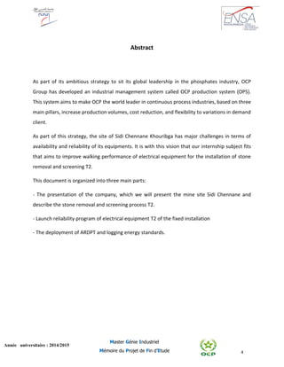 4
Année universitaire : 2014/2015
Master Génie Industriel
Mémoire du Projet de Fin d’Etude
Abstract
As part of its ambitious strategy to sit its global leadership in the phosphates industry, OCP
Group has developed an industrial management system called OCP production system (OPS).
This system aims to make OCP the world leader in continuous process industries, based on three
main pillars, increase production volumes, cost reduction, and flexibility to variations in demand
client.
As part of this strategy, the site of Sidi Chennane Khouribga has major challenges in terms of
availability and reliability of its equipments. It is with this vision that our internship subject fits
that aims to improve walking performance of electrical equipment for the installation of stone
removal and screening T2.
This document is organized into three main parts:
- The presentation of the company, which we will present the mine site Sidi Chennane and
describe the stone removal and screening process T2.
- Launch reliability program of electrical equipment T2 of the fixed installation
- The deployment of ARDPT and logging energy standards.
 