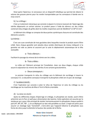 40
Année universitaire : 2014/2015
Master Génie Industriel
Mémoire du Projet de Fin d’Etude
Situé après l’épierreur, le concasseur est un dispositif métallique qui permet de réduire le
volume des grosses pierres pour les rendre transportables par les convoyeurs à bande vers la
mise à terril.
b) Le criblage :
C’est un traitement mécanique qui consiste à séparer le minerai revenant de l’épierrage des
stériles dépassants un certain volume. Le produit passe à l’aide de vibreurs sur des cribles
contenant deux étages de grilles dont les mailles respectives sont de 50x30mm² et 30*15 mm².
Le bâtiment de criblage se compose de deux parties symétriques chacune est constituée des
éléments suivants :
La trémie :
C’est une cuve constituée de trois goulottes dans lesquelles transite le produit avant d’être
criblé. Dans chaque goulotte sont placées deux sondes électriques de niveau indiquant si la
goulotte est vide ou pleine et assurant par la suite le déplacement automatique de la tête
avançable.
a- Trois vibreurs :
Facilitant le passage du minerai de la trémie vers les cribles.
b- Trois cribles :
Le crible est l’élément principal de l’installation .Avec ces deux étages, chaque crible
assure la séparation du minerai des stériles d’une certaine granulométrie.
c- Deux convoyeurs :
Le premier transporte le refus du criblage vers le bâtiment de recriblage à travers le
convoyeur C1. Le deuxième convoyeur transporte le phosphate criblé vers le parc de stockage.
c) La mise à terril :
C’est l’opération qui consiste à jeter le refus de l’épierreur et celui du criblage ou du
recriblage par les machines de Mise à Terril à flèche orientable.
d) La mise en stock :
Après les différentes étapes d’épierrage et criblage, le phosphate est stocké, avant d’être
acheminé vers le Parc el wafi pour alimentation des laveries. Cette opération est assurée par la
stockeuse qui a pour rôle principal de stocker harmonieusement le phosphate chaque qualité à
part (HT, MT, BT, TBT …), en se déplaçant sur des rails parallèles au stock .L’engin est prévu pour
assurer un stockage type "Coneshell", c’est-à-dire que l’appareil déverse le phosphate sous
forme de cône jusqu’à atteindre la hauteur des sondes de la flèche.
 