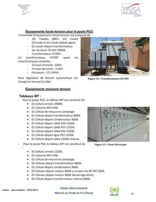 43
Année universitaire : 2014/2015
Master Génie Industriel
Mémoire du Projet de Fin d’Etude
Équipements haute tension pour le poste PG2:
L’ensemble d’équipements haute tension est composé de :
- 02 Travées 60KV, (01 travée
d’arrivée et 01 travée départ ligne).
- 01 travée départ transformateur.
- Jeu de barre 72,5KV 2000A.
- Transformateur HT/MT :
Un transformateur HT/MT ayant les
caractéristiques suivantes :
- Tension d’entrée : 60KV.
- Tension de sortie : 5,5KV.
- Puissance : 12,5 MVA.
Avec régulateur de tension automatique (en
charge) et manuel (à vide).
Équipements moyenne tension
Tableaux MT :
- Pour le poste PG2, le tableau MT est constitué de :
 01 Cellule arrivée 2000A.
 01 Colonne API/ IHM.
 01 Cellule de mesure et comptage.
 01 Cellule départ transformateur 800A.
 01 Cellule départ condensateur 800A.
 01 Cellule départ câble PS4 1250A.
 01 Cellule départ câble PS5 1250A.
 01 Cellule départ câble PS6 1250A.
 01 Cellule départ ligne PS7 1250A.
 01 Cellule départ câble 1250A réserve.
- Pour le poste PS4, le tableau MT est constitué de
:
 01 Cellule arrivée 1250A.
 01 Colonne API/ IHM.
 01 Cellule de mesure et comptage.
 02 Cellules départ transformateur 800A.
 01 Cellule départ condensateur 800A.
 03 Cellules départ moteur 800A y compris les DE MT 200A.
 07 Cellules départ moteur 800A démarrage direct.
 01 Cellule départ transformateur réserve 800A.
Figure 32 : Transformateur HT/MT
Figure 33 : Poste électrique
 