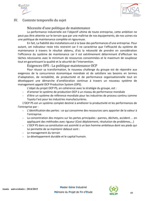 49
Année universitaire : 2014/2015
Master Génie Industriel
Mémoire du Projet de Fin d’Etude
IV. Contexte temporelle du sujet
Nécessite d’une politique de maintenance
La performance industrielle est l’objectif ultime de toute entreprise, cette ambition ne
peut pas être atteinte sur le terrain que par une maîtrise de nos équipements, de nos usines via
une politique de maintenance complète et rigoureuse.
En fait, La fiabilité des installations est à la base des performances d’une entreprise. Pour
autant, cet indicateur reste très restreint car il ne caractérise que l’efficacité du système de
maintenance à travers le résultat obtenu, d’où la nécessité de prendre en considération
l’efficience du système de maintenance car il est extrêmement déterminant d’effectuer les
tâches nécessaires avec le minimum de ressources consommées et le maximum de souplesse
tout en garantissant la qualité et la sécurité de l’intervention.
Exigences OPS : La politique maintenance OCP
Pour réussir sa transformation, le nouveau challenge du groupe est de répondre aux
exigences de la concurrence économique mondiale et de satisfaire ses besoins en termes
d’adaptation, de rentabilité, de productivité et de performance organisationnelle tout en
développant une démarche d’amélioration continue à travers un nouveau système de
management appelé OCP Production System (OPS).
L’objet du projet OCP PS, en cohérence avec la stratégie du groupe, est :
- d’amener le système de production OCP à un niveau de performance mondiale
- d’être un système de référence mondiale pour les industries de process continu comme
Toyota l’est pour les industries manufacturières.
L’OCP PS est un système complet destiné à améliorer la productivité et les performances de
l’entreprise par :
- L’identification des pertes : ce qui consomme des ressources sans apporter de la valeur à
l’entreprise.
- La concentration des moyens sur les pertes principales : pannes, déchets, accident ... en
appliquant des méthodes avec rigueur (Cost déploiement, résolution de problèmes,…)
- L’OCP PS dans sa constitution est assimilé à un bon homme ambitieux dont ses pieds qui
lui permette de se maintenir debout sont :
- Le management du terrain
- Le développement durable et le capital humain.
 