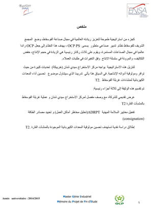 5
Année universitaire : 2014/2015
Master Génie Industriel
Mémoire du Projet de Fin d’Etude
‫ملخص‬
‫كجزء‬‫من‬‫استراتيجية‬‫طموحة‬‫ريادته‬ ‫لتعزيز‬‫العالمية‬‫في‬‫مجال‬‫صناعة‬‫الفوسفا‬‫ط‬،‫وضع‬‫المجمع‬
‫للفوسفاط‬ ‫الشريف‬‫نظام‬‫تدبير‬‫صناعي‬‫متطور‬‫يسمى‬OCP PS،‫يهدف‬‫هذا‬‫النظام‬‫إلى‬‫جعل‬OCP‫رائد‬‫ا‬
‫عالميا‬‫في‬‫مجال‬‫الصناعات‬‫ال‬،‫مستمرة‬‫و‬‫ي‬‫قوم‬‫على‬‫ثالث‬‫ركائز‬‫رئيسية‬‫هي‬‫الزيادة‬‫في‬‫حجم‬،‫اإلنتاج‬‫خفض‬
،‫التكاليف‬‫والمرونة‬‫االنتاج‬ ‫سلسلة‬ ‫في‬‫ا‬ ‫وفق‬‫لتغيرات‬‫في‬‫طلب‬‫ات‬‫ال‬‫عمالء‬.
‫هذه‬ ‫لتنزيل‬‫االستراتيجية‬‫يواجه‬)‫(خريبكة‬ ‫شنان‬ ‫سيدي‬ ‫االستخراج‬ ‫مركز‬‫تحديات‬‫كبيرة‬‫من‬‫حيث‬
‫توافر‬‫وموثوقية‬‫أدواته‬‫اإلنتاجية‬.‫السياق‬ ‫في‬‫هذا‬‫يأتي‬‫تدريب‬‫نا‬‫موضوع‬ ‫سيتناول‬ ‫الذي‬‫تح‬‫سين‬‫أداء‬‫المعدات‬
‫الكهربائية‬‫الفوسفاط‬ ‫غربلة‬ ‫لمنشاءات‬T2.
‫هذه‬ ‫تقسيم‬ ‫تم‬‫الوثيقة‬‫إلى‬‫ثالثة‬‫أجزاء‬‫رئيسية‬:
‫عرض‬‫تقديمي‬،‫للشركة‬‫الفوسفاط‬ ‫غربلة‬ ‫عملية‬ ‫و‬ ‫شنان‬ ‫سيدي‬ ‫االستخراج‬ ‫لمركز‬ ‫مفصل‬ ‫وصف‬ ‫مع‬
‫القارة‬ ‫بالمشىأت‬T2
‫المهنية‬ ‫السالمة‬ ‫معايير‬ ‫تفعيل‬ADRPT‫أماكن‬ ‫مخاطر‬ ‫(تحليل‬‫الطاقة‬ ‫مصادر‬ ‫تحييد‬ ‫و‬ )‫العمل‬
(consignation)
‫إطالق‬‫المعدات‬ ‫موثوقية‬ ‫تحسين‬ ‫تستهدف‬ ‫نقدية‬ ‫دراسة‬‫الكهربائية‬‫القارة‬ ‫بالمنشآت‬ ‫الموجودة‬T2.
 