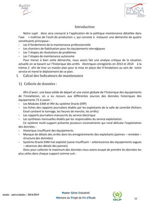 52
Année universitaire : 2014/2015
Master Génie Industriel
Mémoire du Projet de Fin d’Etude
Introduction
Notre sujet donc sera consacré à l’application de la politique maintenance détaillée dans
l’axe « maîtrise de l’outil de production », qui consiste à instaurer une démarche de quatre
constituants principaux :
- Les 9 fondements de la maintenance professionnelle
- Les chantiers de fiabilisation pour les équipements névralgiques
- Les 7 étapes de résolutions de problèmes
- Les 7 étapes de maintenance autonome
Pour mener à bien cette démarche, nous avons fait une analyse critique de la situation
actuelle on se basant sur l’historique des arrêts électriques enregistrés en 2013 et 2014 à la
trémie 2 afin de tirer un master plan pour la mise en place des 9 fondations au sein de notre
service et mené le déploiement de ce plan.
I. Calcul des Indicateurs de maintenance
1) Collecte de données :
Afin d’avoir, une base solide de départ et une vision globale de l’historique des équipements
de l’installation, on a eu recours aux différentes sources des données historiques des
équipements T2 à savoir :
- Les Modules EAM et INV du système Oracle (ERP)
- Les fiches des rapports journaliers établis par les exploitants de la salle de contrôle (fichiers
Excel contient le tonnage, les heures de marche, les arrêts)
- Les rapports journaliers manuscrits du service électrique
- Les synthèses mensuelles établis par les responsables du service exploitation.
Ce système multi-support présente plusieurs inconvénients qui rend délicate l’exploitation
des données :
- Historique insuffisant des équipements
- Manque de détails des arrêts dans les enregistrements des exploitants (pannes – remèdes –
structure des données)
- Système Oracle EAM mal exploité (saisie insuffisant – arborescence des équipements vagues
– absences des détails des pannes)
Donc pour collecter le maximum des données nous avons essayé de prendre les données les
plus utiles dans chaque support comme suit :
 