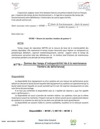 57
Année universitaire : 2014/2015
Master Génie Industriel
Mémoire du Projet de Fin d’Etude
L'expression anglaise mean time between failures est parfois traduite à tort en français
par « moyenne des temps de bon fonctionnement ». Il s'agit de la moyenne des temps (de
fonctionnement) entre défaillances. Il exclut donc les autres types d'arrêts.
Il est calculé comme suit :
Dans notre cas :
MTBF = Heures de marches /nombre de pannes+1
MTTR
Temps moyen de réparation (MTTR) est la mesure de base de la maintenabilité des
articles réparables. Elle représente le temps moyen nécessaire pour réparer un composant ou
périphérique défaillant , exprimé mathématiquement, comme rapport entre le temps de
maintenance corrective total des défaillances, et le nombre total d'actions de maintenance
correctives pendant une période de temps donnée
Disponibilité
La disponibilité d'un équipement ou d'un système est une mesure de performance qu'on
obtient en divisant la durée durant laquelle ledit équipement ou système est opérationnel par la
durée totale durant laquelle on aurait souhaité qu'il le soit. On exprime classiquement ce ratio
sous forme de pourcentage.
Il ne faut pas confondre la disponibilité avec la « rapidité de réponse », que l'on appelle
aussi « performance ».
La disponibilité est aussi à prendre de manière relative. Les systèmes n'ont pas la même
importance suivant les moments, l'impact n'est pas le même suivant qu'on a absolument besoin
du système à ce moment ou alors qu'on est dans une période de moins grand besoin.
La disponibilité est souvent notée A, comme availability, toutefois on la retrouve souvent
notée D.
 