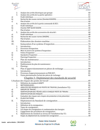 7
Année universitaire : 2014/2015
Master Génie Industriel
Mémoire du Projet de Fin d’Etude
2. Analyse des arrêts électriques par groupe 60
3. Analyse des arrêts de La partie opérative : 61
a) Etude statistique...........................................................................................................................61
b) Recherche des causes racines (Standard KAIZEN)........................................................................63
c) Plan d’action.................................................................................................................................64
4. Analyse des arrêts de la partie commande & DCS : 65
a) Etude statistique...........................................................................................................................65
b) Chantier RDP QUICK KAIZEN.........................................................................................................66
c) Plan d’action.................................................................................................................................67
5. Analyse des arrêts des accessoires de sécurité : 68
a) Etude statistique...........................................................................................................................68
b) Recherche des causes racines (KAIZEN) .......................................................................................69
c) Plan d’action.................................................................................................................................71
III. Elaboration des dossiers machine...............................................................................72
IV. Instauration d’un système d’inspection.....................................................................74
1. Introduction : 74
2. Processus d’inspection 75
3. Mise en œuvre du système d’inspection : 75
a) Fiches d’inspection : .....................................................................................................................75
b) Standards d’inspection.................................................................................................................76
c) Planning d’inspection ...................................................................................................................76
V. Plan de maintenance.....................................................................................................77
1. Introduction : 77
2. Établissement du plan de maintenance : 79
3. Planning : 79
VI. Plan d’approvisionnement en pièces de rechange...................................................80
1. Introduction : 80
2. Processus d’approvisionnement en PDR OCP : 81
3. Vision pluriannuelle d’achat des pièces de rechange : 82
Chapitre 3 : Deploimenet des standards de securité
I.Analyse des risques des postes de travail : ...............................................................................85
1. Définition du standard ADRPT 85
2. METHODOLOGIE : 86
3. ANALYSE DES RISQUES AU POSTE DE TRAVAIL (Installation T2) : 87
a) GROUPE DE TRAVAIL : ..................................................................................................................87
b) IDENTIFICATION DES TÂCHES LIEES A CHAQUE POSTE DE TRAVAIL : ..........................................87
c) IDENTIFICATION DES RISQUES :....................................................................................................88
d) Evaluation des risques sans moyens de protection et de prévention : .......................................88
4. PLAN D’ACTIONS 89
II. Déploiement du Standard de consignation...............................................................91
1. Introduction 91
2. Définition de la consignation : 91
3. Types de consignation : 91
4. Les étapes de consignation et condamnation des énergies 92
5. Logigramme des procédures de consignation : 93
6. Déploiement du standard au niveau de l’installation fixe T2 : 94
a) Etapes du déploiement du standard de consignation..................................................................94
 