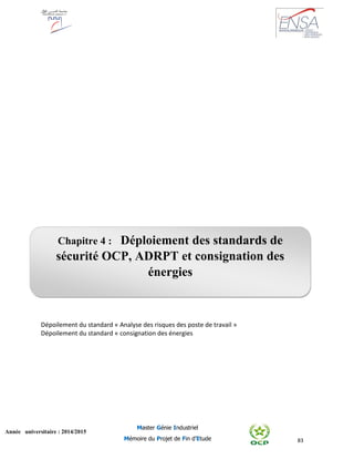 83
Année universitaire : 2014/2015
Master Génie Industriel
Mémoire du Projet de Fin d’Etude
Dépoilement du standard « Analyse des risques des poste de travail »
Dépoilement du standard « consignation des énergies
Chapitre 4 : Déploiement des standards de
sécurité OCP, ADRPT et consignation des
énergies
 