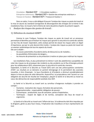 85
Année universitaire : 2014/2015
Master Génie Industriel
Mémoire du Projet de Fin d’Etude
Circulation : Standard OCP « Circulation routière »
Entreprises extérieures : Standard OCP « Gestion des entreprises extérieurs »
Travaux en hauteur : Standard OCP « Travaux en hauteur »
Dans ce cadre, il nous a été délégué d’assurer l’analyse des risques au poste de travail et
la mise en œuvre du standard Consignation & déconsignation des énergies de la trémie II des
installations fixes. Ce travail a fait le thème de notre deuxième chapitre du présent rapport.
I. Analyse des risques des postes de travail :
1) Définition du standard ADRPT
Comme le nom l’indique, l’analyse des risques au poste de travail est un processus
permettant d’identifier puis d’évaluer les risques pour garantir la sécurité et la santé des salariés
sur leur lieu de travail. Cependant, cette analyse permet de classer les risques selon un degré
d’importance, qui par la suite devront être traités. L’analyse des risques au poste de travail est
un examen systématique de tous les aspects du travail.
Elle sert à établir :
- les causes potentielles d’accidents (et/ou de blessures) ou de maladies ;
- les possibilités d’élimination de dangers ;
- les mesures de prévention ou de protection à mettre en place pour maîtriser les risques
Les installations fixes, et plus précisément la trémie II sont des plateformes susceptibles de
créer des risques ou de provoquer des incidents ou des accidents vus le flux d’énergies présent
pour les collaborateurs OCP, notamment pour la sécurité et la santé des riverains.
Cependant, la Santé et la Sécurité au Travail (SST) sont une des préoccupations constantes
d’OCP. Les résultats en ce domaine en portent témoignage et ils permettent des avancées
nouvelles, à titre d’exemple : le taux d’accidents et d’incidents a diminué considérablement
depuis la mise en place de cette démarche. Aujourd’hui, la jurisprudence met l’accent sur une
obligation de sécurité de résultat de l’employeur, plaçant la Santé et la Sécurité au travail au
coeur des démarches de responsabilité sociétale chez OCP.
La Santé et la Sécurité au travail sont au carrefour d’exigences multiples à prendre en
compte :
- Humaines : évaluation des risques, formation des personnels,
- Organisationnelles : responsabilité, délégation de pouvoir,
- Économiques : productivité, taux de cotisation, pertes d’exploitation,
- Techniques : respect de règles et de normes, conception des lieux de travail et
ergonomie.
La Santé et la Sécurité au travail sont l’affaire de tous. Si la démarche doit être impulsée par
le dirigeant, gérée au plus haut niveau, l’implication des travailleurs et leurs représentants est
tout
 