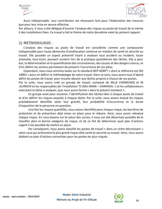 86
Année universitaire : 2014/2015
Master Génie Industriel
Mémoire du Projet de Fin d’Etude
Aussi indispensable. Leur contribution est nécessaire tant pour l’élaboration des mesures
que pour leur mise en œuvre effective.
Par ailleurs, il nous a été délégué d’assurer l’analyse des risques au poste de travail de la trémie
II des installations fixes. Ce travail a fait le thème de notre deuxième volet du présent rapport.
2) METHODOLOGIE :
L’analyse des risques au poste de travail est considérée comme une composante
indispensable pour toute démarche d’amélioration continue en matière de santé et sécurité au
travail. Elle possède un aspect préventif visant à analyser tout accident ou incident, toute
anomalie, tout écart, pouvant survenir lors de la pratique quotidienne des tâches. Ella a pour
but, la détermination et la quantification des circonstances, des causes et des dangers courus, et
d’en définir les actions permettant de prévenir l’occurrence de ces aléas.
Cependant, nous nous sommes basés sur le standard OCP-ADRPT « dont la référence est ISO
18001 » pour en définir la méthodologie de notre travail. Dans ce sens, nous avons tout d’abord
défini les postes de travail, pour ensuite aboutir aux tâches propres à chacun de ces postes.
Par la suite, nous avons créé un groupe de travail, composé de MLLE CHEMCHAQ et M
.ELHRICHI et les responsables de l’installation T2 (Mrs MAIN – CHAHHOU -) et les collaborateurs
exécutant la tâche à analyser, que nous avons formé « dans le présent standard ».
Ce groupe avait pour vocation, l’identification des tâches liées à chaque poste de travail
et d’en définir les risques associés à chaque tâche. Par la suite, nous avions évalué les risques
préalablement identifiés selon leur gravité, leur probabilité d’occurrence et la durée
d’exposition de la personne en question.
Une fois les risques quantifiés, nous avions identifiés pour chaque risque, les barrières de
protection et de prévention déjà mises en place pour le réduire. Ainsi, nous avons réévalué
chaque risque. En nous basons sur le calcul des scores, il nous est été désormais possible de le
classifier dans la bonne catégorie de risque, et de ce fait de déterminer quel plan d’actions
urgent il est possible de mettre en place.
Par conséquent, nous avons classifié les postes de travail « dans un ordre décroissant »
selon ceux qui présentent le plus grand risque côté santé et sécurité au travail. Ainsi, nous avons
élaboré un plan d’actions correctives pour les postes les plus risqués.
 