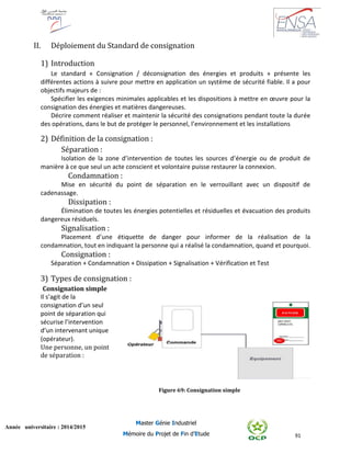 91
Année universitaire : 2014/2015
Master Génie Industriel
Mémoire du Projet de Fin d’Etude
II. Déploiement du Standard de consignation
1) Introduction
Le standard « Consignation / déconsignation des énergies et produits » présente les
différentes actions à suivre pour mettre en application un système de sécurité fiable. Il a pour
objectifs majeurs de :
Spécifier les exigences minimales applicables et les dispositions à mettre en œuvre pour la
consignation des énergies et matières dangereuses.
Décrire comment réaliser et maintenir la sécurité des consignations pendant toute la durée
des opérations, dans le but de protéger le personnel, l’environnement et les installations
2) Définition de la consignation :
Séparation :
Isolation de la zone d’intervention de toutes les sources d’énergie ou de produit de
manière à ce que seul un acte conscient et volontaire puisse restaurer la connexion.
Condamnation :
Mise en sécurité du point de séparation en le verrouillant avec un dispositif de
cadenassage.
Dissipation :
Élimination de toutes les énergies potentielles et résiduelles et évacuation des produits
dangereux résiduels.
Signalisation :
Placement d’une étiquette de danger pour informer de la réalisation de la
condamnation, tout en indiquant la personne qui a réalisé la condamnation, quand et pourquoi.
Consignation :
Séparation + Condamnation + Dissipation + Signalisation + Vérification et Test
3) Types de consignation :
Consignation simple
Il s’agit de la
consignation d’un seul
point de séparation qui
sécurise l’intervention
d’un intervenant unique
(opérateur).
Une personne, un point
de séparation :
Figure 69: Consignation simple
 