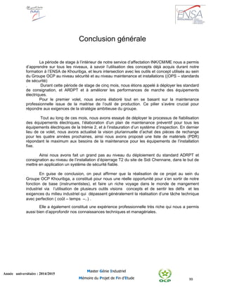 99
Année universitaire : 2014/2015
Master Génie Industriel
Mémoire du Projet de Fin d’Etude
Conclusion générale
La période de stage à l’intérieur de notre service d’affectation INK/CM/ME nous a permis
d’apprendre sur tous les niveaux, à savoir l’utilisation des concepts déjà acquis durant notre
formation à l’ENSA de Khouribga, et leurs intersection avec les outils et concept utilisés au sein
du Groupe OCP au niveau sécurité et au niveau maintenance et installations ((OPS – standards
de sécurité)
. Durant cette période de stage de cinq mois, nous étions appelé à déployer les standard
de consignation, et ARDPT et à améliorer les performances de marche des équipements
électriques.
Pour le premier volet, nous avons élaboré tout en se basant sur la maintenance
professionnelle issue de la maitrise de l’outil de production. Ce pilier s’avère crucial pour
répondre aux exigences de la stratégie ambitieuse du groupe.
Tout au long de ces mois, nous avons essayé de déployer le processus de fiabilisation
des équipements électriques, l’élaboration d’un plan de maintenance préventif pour tous les
équipements électriques de la trémie 2, et à l’instauration d’un système d’inspection. En dernier
lieu de ce volet, nous avons actualisé la vision pluriannuelle d’achat des pièces de rechange
pour les quatre années prochaines, ainsi nous avons proposé une liste de matériels (PDR)
répondant le maximum aux besoins de la maintenance pour les équipements de l’installation
fixe.
Ainsi nous avons fait un grand pas au niveau du déploiement du standard ADRPT et
consignation au niveau de l’installation d’épierrage T2 du site de Sidi Chennane, dans le but de
mettre en application un système de sécurité fiable.
En guise de conclusion, on peut affirmer que la réalisation de ce projet au sein du
Groupe OCP Khouribga, a constitué pour nous une réelle opportunité pour s’en sortir de notre
fonction de base (instrumentistes), et faire un riche voyage dans le monde de mangement
industriel via l’utilisation de plusieurs outils visions concepts et de sentir les défis et les
exigences du milieu industriel qui dépassent généralement la réalisation d’une tâche technique
avec perfection ( coût – temps –..) .
Elle a également constitué une expérience professionnelle très riche qui nous a permis
aussi bien d’approfondir nos connaissances techniques et managériales.
 