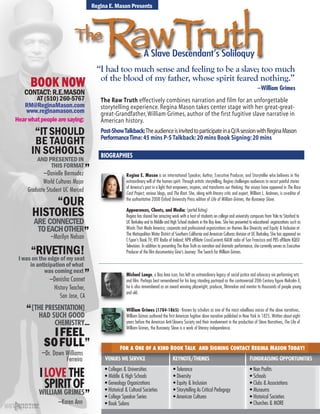 VICTIMNOTA
BOOK NOW
www.reginamason.com
AT (510) 260-5767
CONTACT: R.E.MASON
RM@ReginaMason.com
VICTIMNOTA
Hearwhatpeoplearesaying:
–Marilyn Nelson
“OUR
HISTORIES
ARE CONNECTED
TOEACHOTHER”
ILOVE THE
SPIRITOF
–Karen Ann
WILLIAM GRIMES”
IFEEL
SOFULL
[THE PRESENTATION]
HAD SUCH GOOD
CHEMISTRY...
”
“
–Dr. Dawn Williams
Ferreira
IT SHOULD
BE TAUGHT
IN SCHOOLS
AND PRESENTED IN
THIS FORMAT
“
”–Danielle Bermudez
World Cultures Major
Graduate Student UC Merced
Regina E. Mason is an international Speaker, Author, Executive Producer, and Storyteller who believes in the
extraordinary will of the human spirit. Through artistic storytelling, Regina challenges audiences to recast painful stories
of America’s past in a light that empowers, inspires, and transforms our thinking. Her essays have appeared in The Race
Card Project, various blogs, and The Root. She, along with literary critic and expert, William L. Andrews, is co-editor of
the authoritative 2008 Oxford University Press edition of Life of William Grimes, the Runaway Slave.
Appearences, Clients, and Media: (partial listing)
Regina has shared her amazing work with a host of students on college and university campuses from Yale to Stanford to
UC Berkeley and to Middle and High School students in the Bay Area. She has presented to educational organizations such as
Words That Made America; corporate and professional organizations on themes like Diversity and Equity & Inclusion at
The Metropolitan Water District of Southern California and American Cultures division at UC Berkeley. She has appeared on
C-Span’s Book TV; RTE Radio of Ireland; NPR affiliate CrossCurrents KALW radio of San Francisco and PBS affiliate KQED
Television. In addition to presenting The Raw Truth as narration and dramatic performance, she currently serves as Executive
Producer of the film documentary Gina’s Journey: The Search for William Grimes.
Michael Lange, a Bay Area icon, has left an extraordinary legacy of social justice and advocacy via performing arts
and film. Perhaps best remembered for his long standing portrayal as the controversial 20th Century figure Malcolm X,
he is also remembered as an award winning playwright, producer, filmmaker and mentor to thousands of people young
and old.
William Grimes (1784-1865) - Known by scholars as one of the most rebellious voices of the slave narratives,
William Grimes authored the first American fugitive slave narrative published in New York in 1825. Written about eight
years before the American Anti-Slavery Society and their involvement in the production of Slave Narratives, The Life of
William Grimes, the Runaway Slave is a work of literary independence.
VENUES WE SERVICE KEYNOTE/THEMES FUNDRAISING OPPORTUNITIES
• Non Profits
• Schools
• Clubs & Associations
• Museums
• Historical Societies
• Churches & MORE
• Colleges & Universities
• Middle & High Schools
• Genealogy Organizations
• Historical & Cultural Societies
• College Speaker Series
• Book Salons
• Tolerance
• Diversity
• Equity & Inclusion
• Storytelling As Critical Pedogogy
• American Cultures
FOR A ONE OF A KIND BOOK TALK AND SIGNING CONTACT REGINA MASON TODAY!
Regina E. Mason Presents
BIOGRAPHIES
The
RIVETING!I was on the edge of my seat
in anticipation of what
was coming next
–Denisha Connet
History Teacher,
San Jose, CA
“
”
The Raw Truth effectively combines narration and film for an unforgettable
storytelling experience. Regina Mason takes center stage with her great-great-
great-Grandfather, William Grimes, author of the first fugitive slave narrative in
American history.
Post-ShowTalkback:TheaudienceisinvitedtoparticipateinaQ/AsessionwithReginaMason
PerformanceTime:45 mins P-STalkback:20 mins Book Signing:20 mins
A Slave Descendantʼs Soliloquy
“I had too much sense and feeling to be a slave; too much
of the blood of my father, whose spirit feared nothing.”
--William Grimes
 