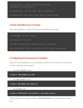 # alternatives --install /usr/bin/javac javac
/opt/jdk1.8.0_66/bin/javac 2
# alternatives --set jar /opt/ jdk1.8.0_66/bin/jar
# alternatives --set javac /opt/ jdk1.8.0_66/bin/javac
Check Installed Java Version
Check the installed Java version on your system using following command.
root@tecadmin ~# java -version
java version "1.8.0_66"
Java(TM) SE Runtime Environment (build 1.8.0_66-b17)
Java HotSpot(TM) 64-Bit Server VM (build 25.66-b17, mixed mode)
Configuring Environment Variables
Most of Java based application’s uses environment variables to work. Set the Java environment
variables using following commands
 Setup JAVA_HOME Variable
# export JAVA_HOME=/opt/jdk8
 Setup JRE_HOME Variable
# export JRE_HOME=/opt/jdk8/jre
 Setup PATH Variable
# export PATH=$PATH:/opt/jdk8/bin:/opt/jdk8/jre/bin
Also put all above environment variables in /etc/environment file for auto loading on system
boot.
 
