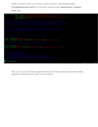 Finally we need to create user accounts to secure and access admin/manager pages.
Editconf/tomcat-users.xml file in your editor and paste inside <tomcat-users> </tomcat-
users> tags.
Now you can access the Tomcat Application Server with the username & password to deploy
applications and check server status as you see below .
 
