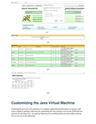 (1)
(2)
(3)
(4)
Customizing the Java Virtual Machine
Exploring the java jvm and customize it to enhance application performance in memory and
issues related to garbage collections by controlling the max memory size for the JVM and min
memory for the heap size . by opining /opt/tomcat-server/bin/catalina.sh and modify memory
size as you see in the following
 