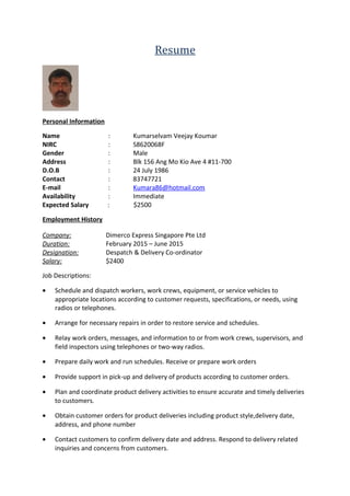 Resume
Personal Information
Name : Kumarselvam Veejay Koumar
NIRC : S8620068F
Gender : Male
Address : Blk 156 Ang Mo Kio Ave 4 #11-700
D.O.B : 24 July 1986
Contact : 83747721
E-mail : Kumara86@hotmail.com
Availability : Immediate
Expected Salary : $2500
Employment History
Company: Dimerco Express Singapore Pte Ltd
Duration: February 2015 – June 2015
Designation: Despatch & Delivery Co-ordinator
Salary: $2400
Job Descriptions:
• Schedule and dispatch workers, work crews, equipment, or service vehicles to
appropriate locations according to customer requests, specifications, or needs, using
radios or telephones.
• Arrange for necessary repairs in order to restore service and schedules.
• Relay work orders, messages, and information to or from work crews, supervisors, and
field inspectors using telephones or two-way radios.
• Prepare daily work and run schedules. Receive or prepare work orders
• Provide support in pick-up and delivery of products according to customer orders.
• Plan and coordinate product delivery activities to ensure accurate and timely deliveries
to customers.
• Obtain customer orders for product deliveries including product style,delivery date,
address, and phone number
• Contact customers to confirm delivery date and address. Respond to delivery related
inquiries and concerns from customers.
 