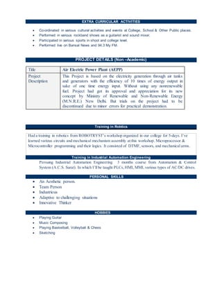 EXTRA CURRICULAR ACTIVITIES
 Co-ordinated in various cultural activities and events at College, School & Other Public places.
 Performed in various rockband shows as a guitarist and sound mixer.
 Participated in various sports in shool and college level.
 Performed live on Bansal News and 94.3 My FM.
PROJECT DETAILS (Non –Academic)
Title Air Electric Power Plant (AEPP)
Project
Description
This Project is based on the electricity generation through air tanks
and generators with the efficiency of 10 times of energy output in
sake of one time energy input. Without using any nonrenewable
fuel. Project had got its approval and appreciation for its new
concept by Ministry of Renewable and Non-Renewable Energy
(M.N.R.E.) New Delhi. But trials on the project had to be
discontinued due to minor errors for practical demonstration.
(Non –Academic(Non –
Training in Robtics
Had a training in robotics from ROBOTRYST’s workshop organized in our college for 5-days. I’ve
learned various circuits and mechanical mechanism assembly at this workshop. Microprocessor &
Microcontroller programming and their logics. It consisted of DTMF, sensors, and mechanical arms.
Training in Industrial Automation Engineering
Persuing Industrial Automation Engineering 3 months course from Automation & Control
System (A.C.S. Surat). In which I’ll be taught PLCs, HMI, MMI, various types of AC/DC drives.
PERSONAL SKILLS
 An Aesthetic person.
 Team Person
 Industrious
 Adaptive to challenging situations
 Innovative Thinker
HOBBIES
 Playing Guitar
 Music Composing
 Playing Basketball, Volleyball & Chess
 Sketching
 