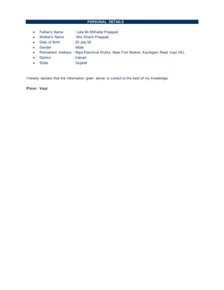 PERSONAL DETAILS
 Father’s Name : Late Mr.Mithailal Prajapati
 Mother’s Name : Mrs.Shanti Prajapati
 Date of Birth : 20 July’92
 Gender : Male
 Permanent Address : Rajiv Electrical Works, Near Fish Market, Kachigam Road Vapi (W).
 District : Valsad
 State : Gujarat
I hereby declare that the information given above is correct to the best of my knowledge.
Place: Vapi
 