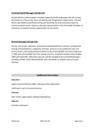 Phill Kroon 0425 235 214 Page 3 of 3
Assistant Bank Manager (Grade A3)
Responsibilities similar to above including supporting the Bank Manager with the running
the branch on a "day to day" basis and dealing with all operations requirements. Ensured
branch was highly successful by training and mentoring the sales and service teams to
achieve excellent results. Acted as a Westpac representative to the Parramatta Chamber of
Commerce to network business opportunities for the branch.
BranchManager (Grade A3)
Ran the "day to day" operations of Granville and Wentworthville branches including staff
training and development, compliance activities, premises issues and Branch sales and
service results. Consistently delivered quality results achieving NSW Top Team Conference
in 1999 and achieved NSW Top Team awards over four consecutive quarters from October
2009 until September 2010 (when job role and title changed to Assistant Bank Manager).
Founding member of the Wentworthville Sales Committee to network and assist local
business.
Additional Information
Education
Higher School Certificate (1982) , Macquarie Boys High School.
Certificate 2 and 3 in Financial Services.
Interests
Golf, cricket, rugby league, reading and gardening.
Referees
Available on Request
 