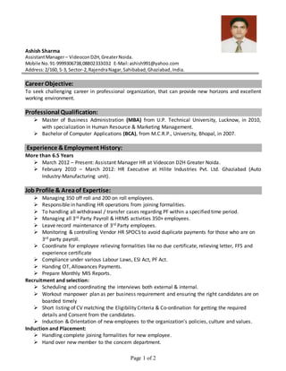 Page 1 of 2
Ashish Sharma
AssistantManager– VideoconD2H,GreaterNoida.
Mobile No.91-9999306738,08802333032 E-Mail:ashish991@yahoo.com
Address:2/160, S-3, Sector-2,RajendraNagar,Sahibabad,Ghaziabad,India.
Career Objective:
To seek challenging career in professional organization, that can provide new horizons and excellent
working environment.
Professional Qualification:
 Master of Business Administration (MBA) from U.P. Technical University, Lucknow, in 2010,
with specialization in Human Resource & Marketing Management.
 Bachelor of Computer Applications (BCA), from M.C.R.P., University, Bhopal, in 2007.
Experience &Employment History:
More than 6.5 Years
 March 2012 – Present: Assistant Manager HR at Videocon D2H Greater Noida.
 February 2010 – March 2012: HR Executive at Hilite Industries Pvt. Ltd. Ghaziabad (Auto
Industry-Manufacturing unit).
Job Profile & Areaof Expertise:
 Managing 350 off roll and 200 on roll employees.
 Responsible in handling HR operations from joining formalities.
 To handling all withdrawal / transfer cases regarding PF within a specified time period.
 Managing all 3rd Party Payroll & HRMS activities 350+ employees.
 Leave record maintenance of 3rd Party employees.
 Monitoring & controlling Vendor HR SPOCS to avoid duplicate payments for those who are on
3rd party payroll.
 Coordinate for employee relieving formalities like no due certificate, relieving letter, FFS and
experience certificate
 Compliance under various Labour Laws, ESI Act, PF Act.
 Handing OT, Allowances Payments.
 Prepare Monthly MIS Reports.
Recruitment and selection:
 Scheduling and coordinating the interviews both external & internal.
 Workout manpower plan as per business requirement and ensuring the right candidates are on
boarded timely
 Short listing of CV matching the Eligibility Criteria & Co-ordination for getting the required
details and Consent from the candidates.
 Induction & Orientation of new employees to the organization’s policies, culture and values.
Induction and Placement:
 Handling complete joining formalities for new employee.
 Hand over new member to the concern department.
 