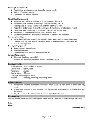 Page 2 of 2
Training & Development:
 Coordinating with Departmental Heads for training needs.
 Roll-out of training calendar.
 Co-ordinate the training program.
Time Office Management:
 Recording & compiling attendance of all employees on daily basis.
 Maintaining time office records through Payroll software (Time Desk).
 Tracking cases of leaves, absenteeism, and non-reporting to work.
 Preparation and analysis of Absenteeism Report & maintaining all attendance records
 Preparation and computation of employee’s Overtime on monthly basis.
 Maintaining of Employees Attendance and Leave records.
 Maintaining attendance details of all employees to identify LWP deductions.
Grievance Handling:
 Day to day Employees grievance like canteen, leave, wages, overtime and allowances,
Compensatory off, Shift working, transport, hours of rest and interval, late coming etc.
 Issue of warning letters.
Employee Engagement:
 Arranging open houses Games
 Skip level meetings
 One to one meeting between employees and HR.
Vendor Management:
 Grievance Handling / Invoice Bill
Payment Bill / Handling Manpower around 200 / Negotiation
Personal Profile:
Father’s Name : Shri Ram Prasad Sharma
Date of Birth : 15/01/1988
Nationality : Indian
Marital Status : Married
Language Known: English, Hindi
Hobbies : Reading, Traveling, Net Surfing, Music
Achievements:
 Represented Institute at Inter-Institute Fest Encore-2009 and won prizes in Mime and Play
events.
 Represented Institute at Inter-Institute Fest Encore-2008 and won prizes in Singing and Ad -
Mad events.
 Played lead role in the management of various Institute level events.
Declaration:
I hereby declare that all the information given above is correct and true to my knowledge and belief.
Date:
Place:
(Ashish Sharma)
 