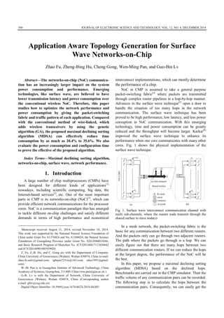 JOURNAL OF ELECTRONIC SCIENCE AND TECHNOLOGY, VOL. 12, NO. 4, DECEMBER 2014366
AbstractThe networks-on-chip (NoC) communica-
tion has an increasingly larger impact on the system
power consumption and performance. Emerging
technologies, like surface wave, are believed to have
lower transmission latency and power consumption over
the conventional wireless NoC. Therefore, this paper
studies how to optimize the network performance and
power consumption by giving the packet-switching
fabric and traffic pattern of each application. Compared
with the conventional method of wire-linked, which
adds wireless transceivers by using the genetic
algorithm (GA), the proposed maximal declining sorting
algorithm (MDSA) can effectively reduce time
consumption by as much as 20.4% to 35.6%. We also
evaluate the power consumption and configuration time
to prove the effective of the proposed algorithm.

Index TermsMaximal declining sorting algorithm,
networks-on-chip, surface wave, network performance.
1. Introduction
A large number of chip multiprocessors (CMPs) have
been designed for different kinds of applications[1]
nowadays, including scientific computing, big data, the
Internet-based services[2]
, etc. One of the most important
parts in CMP is its networks-on-chip (NoC)[3]
, which can
provide efficient network communications for the processor
cores. NoC is a communication paradigm that has emerged
to tackle different on-chip challenges and satisfy different
demands in terms of high performance and economical

Manuscript received August 11, 2014; revised November 10, 2014.
This work was supported by the National Natural Science Foundation of
China under Grant No. 61376024 and No. 61306024, the Natural Science
Foundation of Guangdong Province under Grant No. S2013040014366.
and Basic Research Program of Shenzhen No. JCYJ20140417113430642
and JCYJ20140901003939020.
Z. Fu, Z.-B. Hu, and C. Gong are with the Department of Computer,
China University of Geosciences (Wuhan), Wuhan 430074, China (e-mail:
zhao.fu.unlv@gmail.com; tgbujm725vic@163.com; edoc1991@gmail.
com)
W.-M. Pan is in Guangzhou Institute of Advanced Technology, China
Academy of Sciences, Guangzhou, 511400, China (wm.pan@giat.ac.cn ).
G.-B. Lv is with the Department of Network, China University of
Geosciences (Wuhan), Wuhan 430074, China (Corresponding author
e-mail: gblv@cug.edu.cn)
Digital Object Identifier: 10.3969/j.issn.1674-862X.2014.04.005
interconnect implementations, which can mostly determine
the performance of a chip.
NoC in CMP is assumed to take a general purpose
packet-switching fabric[4]
where packets are transmitted
through complex router pipelines in a hop-by-hop manner.
Advances in the surface wave technique[5]
open a door to
handle the situation of too many hops in the network
communication. The surface wave technique has been
proved to be high performance, low latency, and less power
consuption in NoC communication. With this emerging
technology, time and power consumption can be greatly
reduced and the throughput will become larger. Karkar[6]
improved the surface wave technique to enhance its
performance when one core communicates with many other
cores. Fig. 1 shows the physical implementation of the
surface wave technique.
Fig. 1. Surface wave interconnect communication channel with
multi sub-channels, where the master node transmit through the
shared surface to slave node(s)
In a mesh network, the packet-switching fabric is the
basic for any communication between two different routers.
And the packets only can go through two adjacent routers.
The path where the packets go through is a hop. We can
easily figure out that there are many hops between two
different communication routers. If we can reduce the hops
at the largest degree, the performance of the NoC will be
the best.
In this paper, we propose a maximal declining sorting
algorithm (MDSA) based on the declined hops.
Benchmarks are carried out in the CMP simulator. Then the
traffic volume of any communication pairs can be recorded.
The following step is to calculate the hops between the
communication pairs. Consequently, we can easily get the
Application Aware Topology Generation for Surface
Wave Networks-on-Chip
Zhao Fu, Zheng-Bing Hu, Cheng Gong, Wen-Ming Pan, and Guo-Bin Lv
Flit(128b)
F0
Fn
(n) Sub-channels
Shared Surface
Rx node
mixer
compiner
16-QAM
Fn
F0
TX RX
 