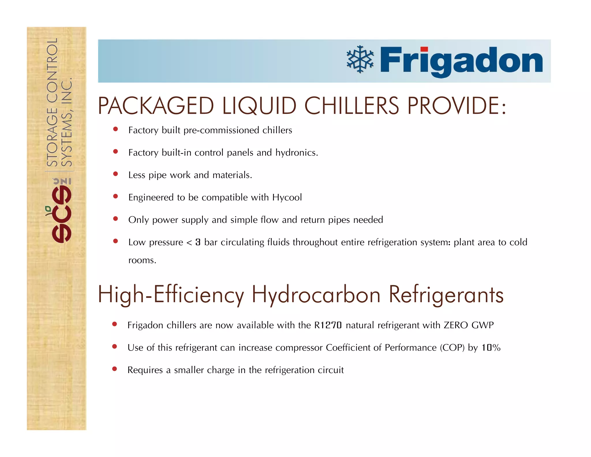 PACKAGED LIQUID CHILLERS PROVIDE:
Factory built pre-commissioned chillers
Factory built-in control panels and hydronics.
Less pipe work and materials.
Engineered to be compatible with Hycool
Only power supply and simple flow and return pipes needed
Low pressure < 3 bar circulating fluids throughout entire refrigeration system: plant area to cold
rooms.
High-Efficiency Hydrocarbon Refrigerants
Frigadon chillers are now available with the R1270 natural refrigerant with ZERO GWP
Use of this refrigerant can increase compressor Coefficient of Performance (COP) by 10%
Requires a smaller charge in the refrigeration circuit
 