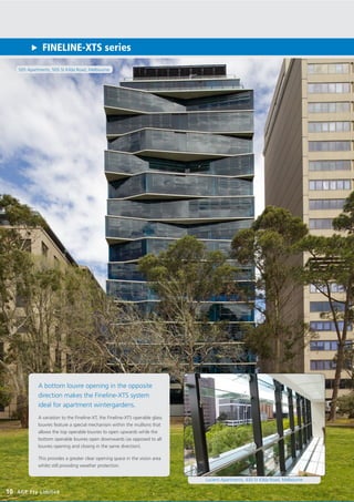 505 Apartments, 505 St Kilda Road, Melbourne
FINELINE-XTS series
10 AGP Pty Limited
A bottom louvre opening in the opposite
direction makes the Fineline-XTS system
ideal for apartment wintergardens.
A variation to the Fineline-XT, the Fineline-XTS operable glass
louvres feature a special mechanism within the mullions that
allows the top operable louvres to open upwards while the
bottom operable louvres open downwards (as opposed to all
louvres opening and closing in the same direction).
This provides a greater clear opening space in the vision area
whilst still providing weather protection.
Lucient Apartments, 430 St Kilda Road, Melbourne
 