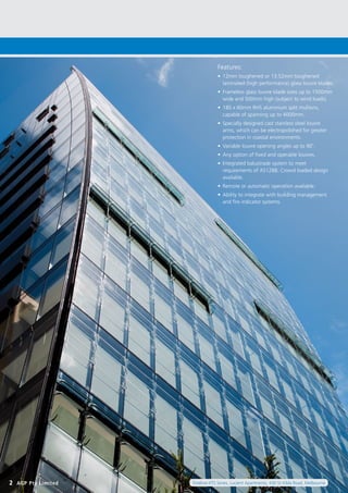 2 AGP Pty Limited Fineline-XTS Series, Lucient Apartments, 430 St Kilda Road, Melbourne
Features:
•	 12mm toughened or 13.52mm toughened
laminated (high performance) glass louvre blades.
•	 Frameless glass louvre blade sizes up to 1500mm
wide and 500mm high (subject to wind loads).
•	 180 x 60mm RHS aluminium split mullions,
capable of spanning up to 4000mm.
•	 Specially designed cast stainless steel louvre
arms, which can be electropolished for greater
protection in coastal environments.
•	 Variable louvre opening angles up to 90˚.
•	 Any option of fixed and operable louvres.
•	 Integrated balustrade system to meet
requirements of AS1288. Crowd loaded design
available.
•	 Remote or automatic operation available.
•	 Ability to integrate with building management
and fire indicator systems.
 