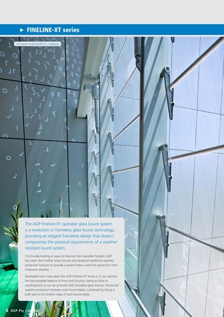 SA Water Building @ VS1, Adelaide
FINELINE-XT series
8 AGP Pty Limited
The AGP Fineline-XT operable glass louvre system
is a revolution in frameless glass louvre technology,
providing an elegant frameless design that doesn’t
compromise the practical requirements of a weather
resistant louvre system.
Continually looking at ways to improve their operable facades, AGP
has taken the Fineline Series louvres and designed additional weather
protection features to provide a system better suited for protection from
inclement weather.
Developed over many years the AGP Fineline-XT Series is, in our opinion,
the best possible balance of form and function, being as close to
weatherproof as can be achieved with frameless glass louvres. Horizontal
weather protection between each louvre blade is achieved by fitting a
bulb seal to the bottom edge of each louvre blade.
 