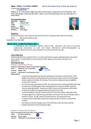 Name: FAISAL EL-SAUDI AHMED Senior Commissioning & Start Up Engineer
Contacts: Email: fisal7@yahoo.com
Tel: 00966541858827
Page | 1
Holding a B. Sc. in Mechanical Engineering with 12 years hands-on experience as Commissioning Lead
steam turbine &gas turbine and Generator , taking a role of Commissioning & start up, maintenance in
Power Plants.
Personal Information
Nationality: Egyptian.
DOB: 9 January 1978.
E-Mail: fisal7@yahoo.com
Gender: Male.
Marital Status: Married.
Residency: Asuit, Egypt.
Education:
University Degree: B.Sc. Engineering Asuit University / Diploma (Thermal Power Plant).
Dept: Mechanical Engineering.
Graduation Year: May 2004
OBJECTIVE & RESPONSIBILITIES: -
A challenging and responsible position where skills, education and years of practical
engineering experience as Lead and Senior Mechanical Commissioning/Start up
Engineer will be utilized in an atmosphere for continued career growth.
Career Objective
Seeking a good career opportunity in a creative job within a good, challenging and rewarding
career where I can develop my interpersonal skills, apply my education and gain more
experience.
Work Experiences
Duration: From Dec 2015 Till now.
Profession Independent Power Project R2IPP 2050MW.
Client : Samsung C & T Corporation.
Location: Rabigh, KSA.
Position: Mechanical Commissioning Lead.
Responsibility:
- CommissioningSupervisorandstartup Engineer forSiemens GasTurbine (SGT-
5000F-5ee),whichincludedGasblowing,Fuel oilflushing, control oil flushing and
Water injectionflushing. GTairblows,Pre commissioningstartup testingMulti-
functionfuel system.
- SCT CommissioningLeadforST/ STG for all system( lube oil flushing MAV (adjusting
throttle valve andliftingthe shaft) andadjusted the sensorfor MAD –bearing,
commissioningforMAW Steamseal.-MAX –control oil fluidsystem, MYA steam
turbine controller)turninggearoperationandfunctiontest
- Commissioningforfuel gas systemandfuel oil systemArabiansuperlight(ASL)
- Airblowingthe line,bigcleaning,andhydrotestforthe fuel oil andfuel gas system,
loadtestfor the pump,Inspectiontanksandtest ,N2 generationunit
- Fuel gassystemhave (7gas compressors,5gasreductionstations,4waterbath
heaters
- Duringthe commissioningprocessinline withthe commissioningschedule.
- Reportingtothe Commissioningmanager.
Duration: From May 2015 Till Sep2015.
Assuit Combined Cycle Power Plant CCPP 1500 MW.
Client : GE international Inc.
Location: Assuit, Egypt.
Position : Mechanical Commissioning Engineer.
 