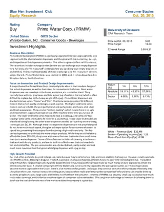 Blue Hen Investment Club Consumer Staples
Equity Research Oct. 20, 2015
Rating Company
Buy Primo Water Corp. (PRMW)
United States GICS Sector
Winston-Salem, NC Consumer Goods - Beverages
Investment Highlights
Business Description
Primo Water Corporation(PRMW) is a companyseparated into twolarge segments- one
segment sells the physical water dispensers, and theydealwiththe marketing, design,
and inspection ofthe dispensers primarily. The other segment offers refill services.
These servicesinclude exchange centers (where you canexchange your emptydispenser
for a full one), and“fill-it-yourself” centers (where you canbring your empty dispenser
and refill it). There are almost 50,000 of these exchange and fill-it-yourself centers
across the U.S. Primo Water Corp. was started in 2004, and it is headquartered in
Winston-Salem, North Carolina.
Focus on Innovation and Product Design Improvements
A major theme that Primo Water Corp. constantlytalks about is their modern designof
the actual dispensers, as well as their ideas for innovationinthe future. Most water
dispensers we see nowadays inthe home, workplace, etc. are rather bland. They
typicallyhave white or greybases andhold a giant jug of water at the top (whichis often
difficult to replace due to the heavyweight of the jug). Primo Water dispensers are
dividedintotwo series:“Home” and“Pro”. The Home series consists of 12 different
models that varyin qualityanddesign, as well as price. The higher-endhome series
models cost up to $200- theyare partlymetal and partyplastic, andhave a slicksilver
and blackappearance. Theyare also“bottom-loading”, whichmeans there is no ugly
and inconvenient jugyou must loadontop of the machine everytime you runout of
water. The lower-endhome series models do have a visible jug, andsome are “top-
loading” while some are made to fit nicelyon a countertop. These lower endmodelsare
blandand boring looking like other water dispensers tendto be- but theyare verycheap,
startingat just $12.99. Although these lessexpensive dispensers are not proprietaryand
do not have muchvisual appeal, theygive a cheaper option for consumers whowant to
spend less, preventing the companyfrom becoming a high-endbrandonly. The Pro-
seriesdispensers are definitely the more unique products. While theyare stillrelatively
affordable (max. $299.99), theycome withseveralfeatures that make them much more
than just a water dispenser. Some of these features include self-cleaning, attachments
that work with Keurig products, and evena built-incoffee brewer that canbrew both
hot and coldcoffee. The proseriesmodels are allsilver & black, partlymetal, andlook
much more luxurious than the typical white/greydispenser witha jug ontop.
High Growth Potential
Our club often prefers to buymid to large capstocks because theytendto be less riskyandmore stable inthe long run. However, small-capstocks
like PRMW canbe a blessingindisguise. First off, successful smallcap companies generallyhave aneasier time increasingrevenue. It wouldbe
very difficult for a large companylike Apple to double their revenue, because theyalreadymake so much moneyandare exposedto almost the
entire consumer base. A smaller companylike Primo Water Corp. is not currentlyexposedto the average consumer, soifthe companydoes
become more recognizable inthe future, there is a lot more roomfor growth. As long as theycontinue to market their products effectively, they
should see their sales revenue increase in coming years, because there reallyaren’t manyother companies I’ve foundwhocan provide drinking
water to people onsucha large scale, withlittle to no effort from the consumer. In terms of PRMW as a security, small capstocks alsohave much
less analyst coverage, whichoftencauses these types of companies to be overlooked. This cangive an advantage to investors byallowing them to
purchase the stock before the rest ofthe market realizes the companyis a goodbuy.
Universityof Delaware
CFA Research Team
Price on Oct. 20, 2015 9.00
Price Target 12.00
52-week Range 3.60-9.31
Return
(%)
1m 6m 12m
Absolute 19.11% 43.33% 57.56%
Sector 4.68% 1.18% 9.13%
White – Revenue (3yr): $32.4M
Brown – Operating Income (3yr): 1.26
Blue – Cash from Ops (3yr): 6.5M
 