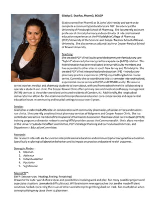 GladysG. Dueñas,PharmD, BCACP
GladysearnedherPharmDat St.John’sUniversity andwentonto
complete acommunity/ambulatorycare PGY-1residencyatthe
Universityof PittsburghSchool of Pharmacy. She iscurrentlyassistant
professorof clinical pharmacyandcoordinatorof interprofessional
educationexperiencesatthe PhiladelphiaCollege of Pharmacy
(PCP)/Universityof the SciencesandCooperMedical School of Rowan
University. She alsoservesas adjunctfacultyatCooperMedical School
of RowanUniversity.
Teaching:
She createdPCP’sfirstfacultyprovidedcommunity/ambulatorycare
“hybrid”advancedpharmacypractice experience (APPE) rotation.This
hybridrotationhasbeenreplicatedbyseveralfacultymembersand
has expandedtoothersitesinsouthNew JerseyandPhiladelphia.She
createdPCP’sfirstinterprofessionaleducation(IPE) –introductory
pharmacypractice experiences(IPPEs)required longitudinal course
series.Currentlyshe co-coordinates thissix-semesterinterprofessional,
experiential course series withPCPandCMSRU faculty. Thiscourse
seriesinvolvesmedical andpharmacystudents tolearnabout,withandfromeachotherwhile collaboratingto
operate a student-runclinic.The CooperRowanClinicoffersprimarycare andmedicationtherapymanagement
(MTM) servicesto the underservedanduninsuredresidentsof Camden,NJ. Additionally, the longitudinal
deliveryformatallowsforthe attainmentof interprofessionaleducationcore competencies andexperiential
educationhoursincommunityandhospital settings tooccur over3 years.
Service:
Gladyshas established MTMsitesincollaborationwithcommunity pharmacies,physicianofficesandstudent-
run clinics. She currently providesclinical pharmacyservicesatWalgreensandCooperRowan Clinic. She isa
contributorandactive memberof Pennsylvania’sPharmacistsAssociationPharmaceutical Care Network(PPCN),
trainingprogramand mentornetworkservingMTMprovidersacrossthe Commonwealth.She isalsoamember
of the University AcademicAffair’scommittee,PCP’s StrategicPlanningandCurriculum committees,and
Department’sEducationCommittee.
Research:
Her researchinterestsare focusedoninterprofessional education andcommunitypharmacypractice education.
Specifically exploringcollaborative behaviorsanditsimpacton practice and patienthealthoutcomes.
StrengthsFinder:
1. Ideation
2. Activator
3. Individualization
4. Positivity
5. Significance
MajorsPTI™:
ENFP(Extraversion, Intuiting,Feeling, Perceiving)
Drawn to the outerworldof newideasandpossibilitiesinvolvingworkandplay.Toomanypossible projectsand
aspectsto situationscanmake itdifficulttoact.Will brainstormnew approachesthatare the mostefficient
solutions.Skilledconcerningthe issuesof othersandattempttoget thingsbackon track. Too much detail when
conceptualizingmaycause themtoglaze over.
 