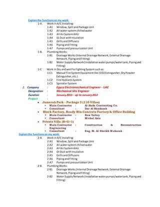 Explainthe functionson my work:
1-A. Work inA/C Installing:
1-A1 Window,SplitandPackage Unit
1-A2 All watersystemchilledwater
1-A3 All AirSystemAHU
1-A4 GI Duct withInsulation
1-A5 GrillsandDiffusers
1-A6 PipingandFitting
1-A7 Pumpsand pressurizationUnit
1-B. PlumbingWorks:
1-B1 Drainage Works(Internal Drainage Network,External Drainage
Network,PipingandFitting)
1-B2 Water SupplyNetwork(Installationwaterpumps/watertank,Pipingand
Fitting)
1-C Work in Dry andwetFie FightingSystemsuchas:
1-C1 Manual Fire SystemEquipmentlike (CO2Extinguisher,DryPowder
Extinguisher,etc.)
1-C2 Fire HydrantsSystem
1-C3 SprinklerSystem
2. Company : Egyco Electromechanical Engineer - UAE
Designation : Mechanical Site Engineer
Duration : January2011– up to January2012
Project :
 Jumerah Park - Package 3 (110 Villas)
 Main Contractor : Al Huda Contracting Co.
 Consultant : Dar Al Handasah
 Block Factory, Ready Mix Concrete Factory & Office Building
 Main Contractor : New Valley
 Consultant : Michel Aziz
 Private Villa (B+G+1)
 Main Contractor : Construction & Reconstruction
Engineering
 Consultant : Eng. M. Al Sheikh Mubarak
Explainthe functionson my work:
2-A. Work inA/C Installing:
2-A1 Window, SplitandPackage Unit
2-A2 All watersystemchilledwater
2-A3 All AirSystemAHU
2-A4 GI Duct withInsulation
2-A5 GrillsandDiffusers
2-A6 PipingandFitting
2-A7 Pumpsand pressurizationUnit
2-B. PlumbingWorks:
2-B1 Drainage Works(Internal Drainage Network,External Drainage
Network,PipingandFitting)
2-B2 Water SupplyNetwork(Installationwaterpumps/watertank,Pipingand
Fitting)
 