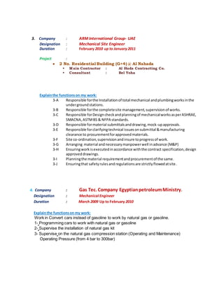 3. Company : ARM International Group- UAE
Designation : Mechanical Site Engineer
Duration : February 2010 up to January2011
Project :
 2 No. Residential Building (G+4) @ Al Nahada
 Main Contractor : Al Huda Contracting Co.
 Consultant : Bel Yoha
Explainthe functionson my work:
3-A Responsible forthe Installationof total mechanical andplumbingworksinthe
undergroundstations.
3-B Responsible forthe completesite management,supervisionof works.
3-C Responsible forDesigncheckandplanningof mechanicalworksasperASHRAE,
SMACNA,ASTMBS & NFPA standards.
3-D Responsible formaterial submittalsanddrawing,mock-upapprovals.
3-E Responsible forclarifyingtechnical issuesonsubmittal &manufacturing
clearance to procurementforapprovedmaterials.
3-F Site co-ordination,supervisionandinsure toprogressof work.
3-G Arranging material andnecessarymanpowerwell inadvance (M&P)
3-H Ensuringwork isexecutedinaccordance withthe contract specification,design
approveddrawings.
3-I Planningthe material requirementandprocurementof the same.
3-J Ensuringthat safetyrulesandregulationsare strictlyflowedatsite.
4. Company : Gas Tec. Company EgyptianpetroleumMinistry.
Designation : Mechanical Engineer
Duration : March 2009 Up to February 2010
Explainthe functionson my work:
Work in Convert cars instead of gasoline to work by natural gas or gasoline.
1- Programming cars to work with natural gas or gasoline
2- Supervise the installation of natural gas kit
3- Supervise on the natural gas compression station (Operating and Maintenance)
Operating Pressure (from 4 bar to 300bar)
 