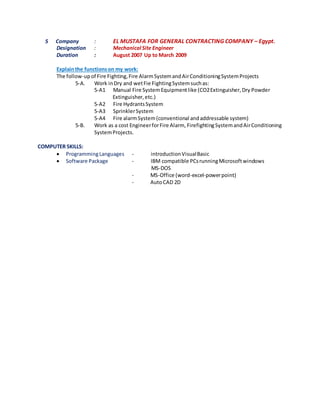 5 Company : EL MUSTAFA FOR GENERAL CONTRACTING COMPANY – Egypt.
Designation : Mechanical Site Engineer
Duration : August 2007 Up to March 2009
Explainthe functionson my work:
The follow-upof Fire Fighting,Fire AlarmSystemandAirConditioningSystemProjects
5-A. Work inDry and wetFie FightingSystemsuchas:
5-A1 Manual Fire SystemEquipmentlike (CO2Extinguisher,Dry Powder
Extinguisher,etc.)
5-A2 Fire HydrantsSystem
5-A3 SprinklerSystem
5-A4 Fire alarmSystem(conventional andaddressable system)
5-B. Work as a cost EngineerforFire Alarm, FirefightingSystemandAirConditioning
SystemProjects.
COMPUTER SKILLS:
 ProgrammingLanguages - introductionVisualBasic
 Software Package - IBM compatible PCsrunningMicrosoftwindows
MS-DOS
- MS-Office (word-excel-powerpoint)
- AutoCAD 2D
 