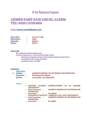 CV for Mechanical Engineer
AHMED SAMY SAID ABD EL ALEEM
TEL: 00201157054950
Email: ahmed.samy33@yahoo.com
Date of Birth : January 6th
, 1985
Marital Status : Single
Nationality : Egyptian
Religion : Muslim
EDUCATION:
BSc inMechanical PowerEngineering
Faculty of Engineering– Cairo University(Grade:Good)
Workingon Graduation Projectof Air ConditioningSystemand Control
(GraduationProject Grade:Excellent)
Graduation Year: June 2007
EXPERIENCE:
Work History
1. Company : ALHORAITY COMPANYLTD. FOR TRADING AND CONTRACTING.
Designation : Mechanical Site Engineer
Duration : January2012– up to May 2014
Project :
 GASTRIC ILLNESS LABORATORIES AT EL QASSIM
UNIVERSITY
 Main Contractor : ALHORAITY COMPANY LTD. FOR TRADING AND
CONTRACTING.
 Consultant : EL NAEEM
COLLEGE OF SOCIETY – FEMALE AT EL JOUF UNIVERSITY
 Main Contractor : ALHORAITY COMPANY LTD. FOR TRADING AND
CONTRACTING.
 Consultant : EL ARABY
 
