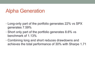 Alpha Generation
• Long-only part of the portfolio generates 22% vs SPX
generates 7.59%
• Short only part of the portfolio generates 8.6% vs
benchmark of 1.13%
• Combining long and short reduces drawdowns and
achieves the total performance of 30% with Sharpe 1.71
 