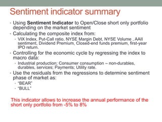 Sentiment indicator summary
• Using Sentiment Indicator to Open/Close short only portfolio
depending on the market sentiment
• Calculating the composite index from:
• VIX Index, Put-Call ratio, NYSE Margin Debt, NYSE Volume , AAII
sentiment, Dividend Premium, Closed-end funds premium, first-year
IPO return.
• Controlling for the economic cycle by regressing the index to
macro data:
• Industrial production; Consumer consumption – non-durables,
durables, services; Payments; Utility rate.
• Use the residuals from the regressions to determine sentiment
phase of market as:
• “BEAR”
• “BULL”
This indicator allows to increase the annual performance of the
short only portfolio from -5% to 8%
 
